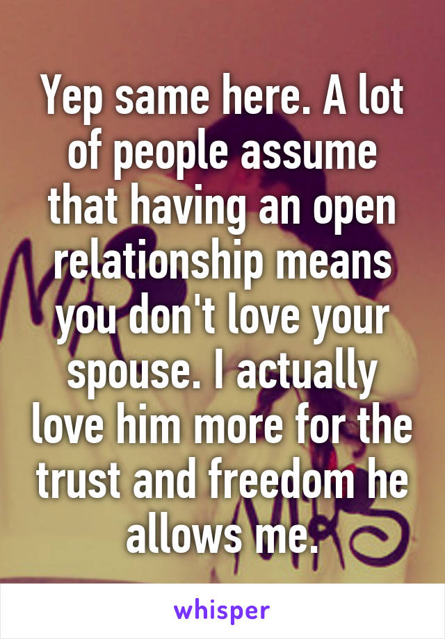 Yep same here. A lot of people assume that having an open relationship means you don't love your spouse. I actually love him more for the trust and freedom he allows me.