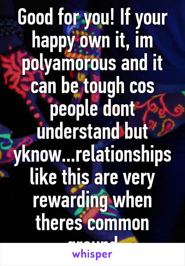 Good for you! If your happy own it, im polyamorous and it can be tough cos people dont understand but yknow...relationships like this are very rewarding when theres common ground