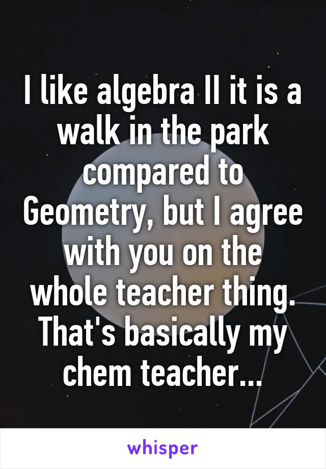 I like algebra II it is a walk in the park compared to Geometry, but I agree with you on the whole teacher thing. That's basically my chem teacher...