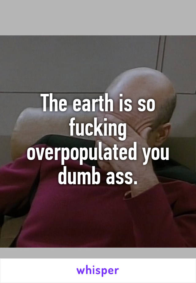 The earth is so fucking overpopulated you dumb ass.