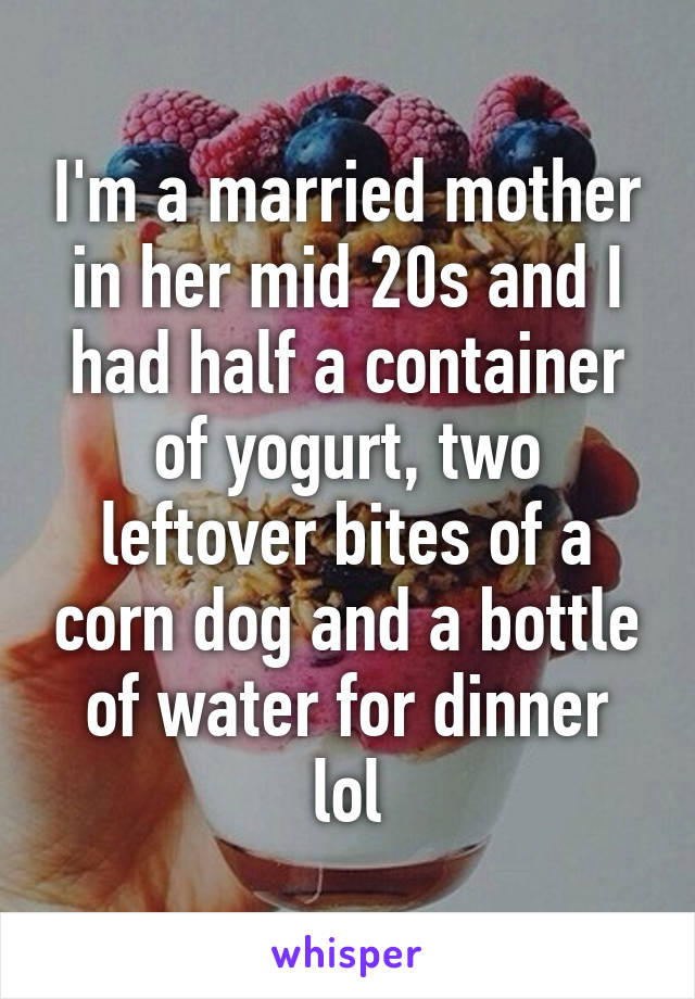 I'm a married mother in her mid 20s and I had half a container of yogurt, two leftover bites of a corn dog and a bottle of water for dinner lol