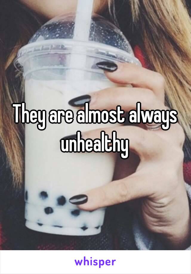 They are almost always unhealthy 