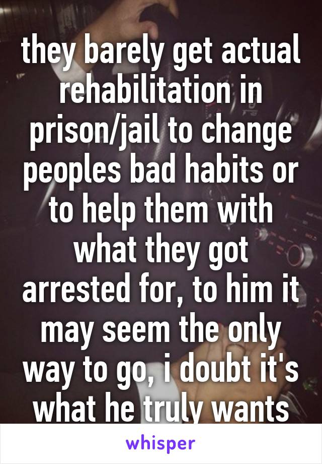 they barely get actual rehabilitation in prison/jail to change peoples bad habits or to help them with what they got arrested for, to him it may seem the only way to go, i doubt it's what he truly wants