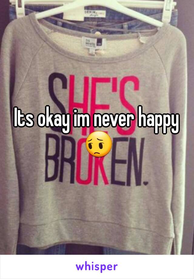 Its okay im never happy 😔