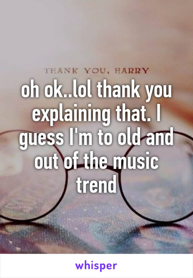 oh ok..lol thank you explaining that. I guess I'm to old and out of the music trend