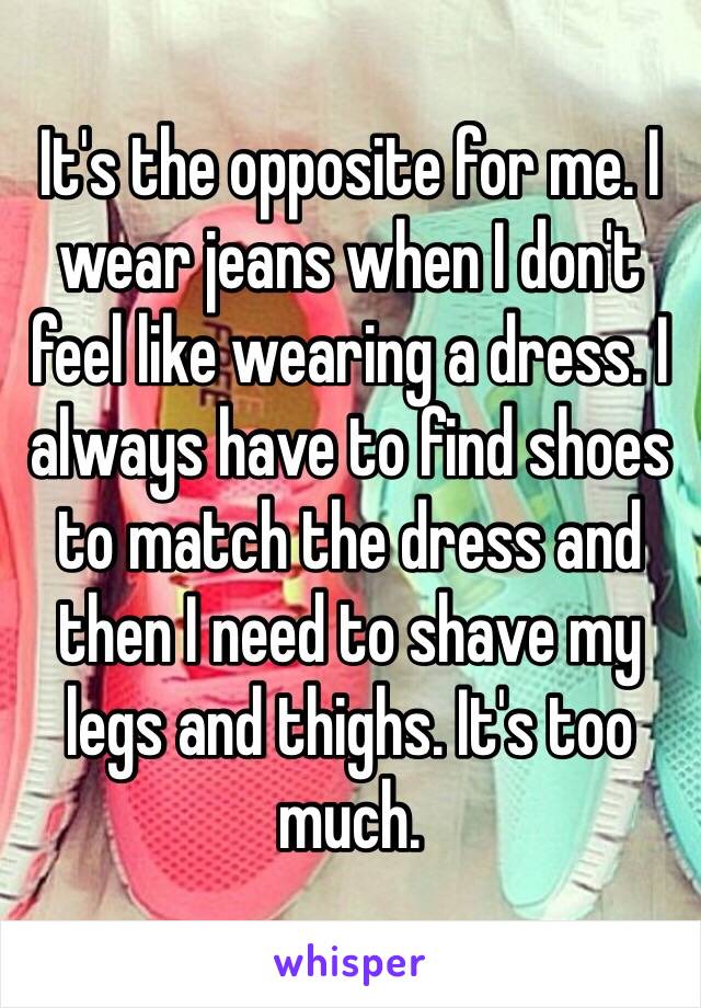 It's the opposite for me. I wear jeans when I don't feel like wearing a dress. I always have to find shoes to match the dress and then I need to shave my legs and thighs. It's too much. 