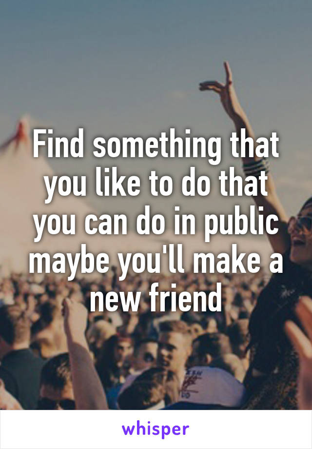 Find something that you like to do that you can do in public maybe you'll make a new friend