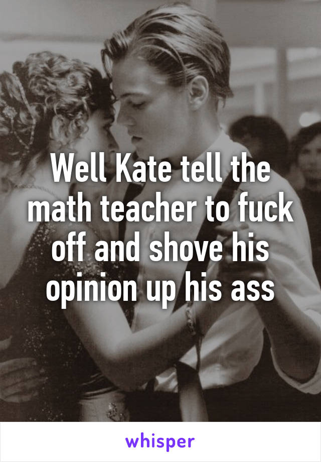 Well Kate tell the math teacher to fuck off and shove his opinion up his ass