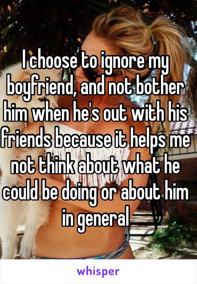 I choose to ignore my boyfriend, and not bother him when he's out with his friends because it helps me not think about what he could be doing or about him in general