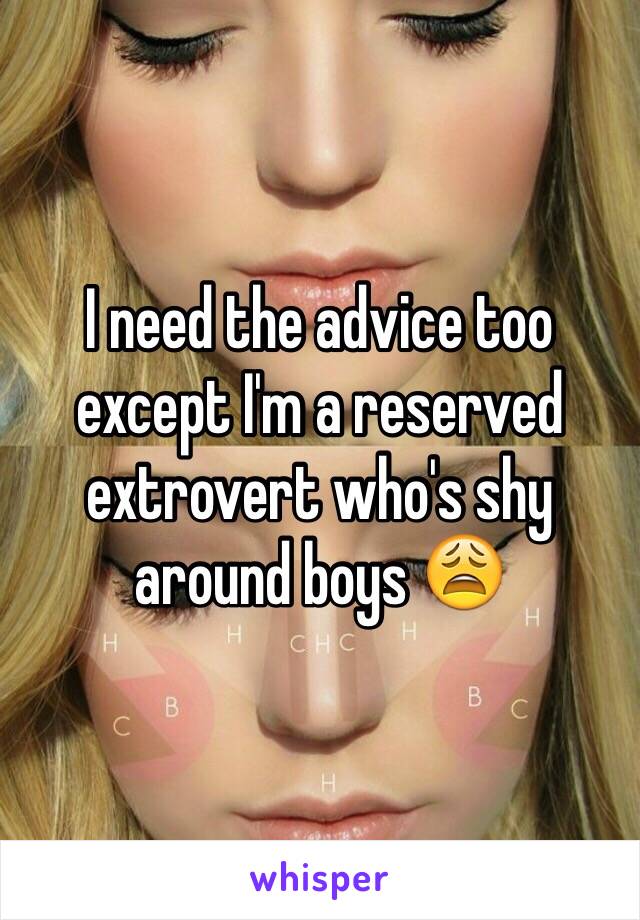 I need the advice too except I'm a reserved extrovert who's shy around boys 😩