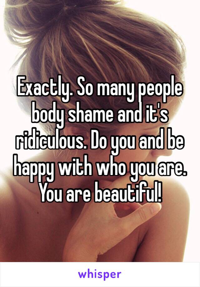 Exactly. So many people body shame and it's ridiculous. Do you and be happy with who you are. You are beautiful!