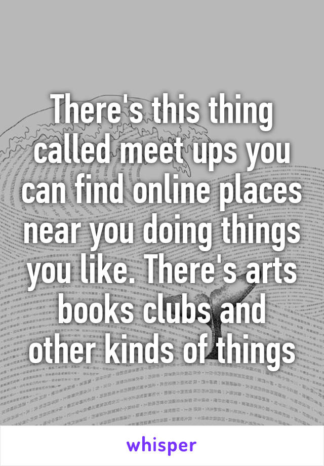 There's this thing called meet ups you can find online places near you doing things you like. There's arts books clubs and other kinds of things