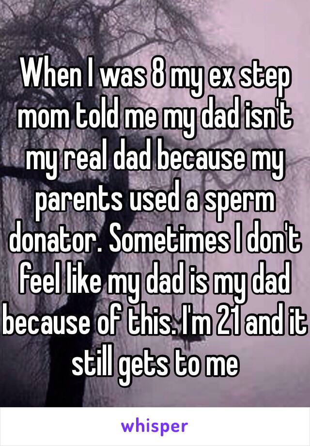 When I was 8 my ex step mom told me my dad isn't my real dad because my parents used a sperm donator. Sometimes I don't feel like my dad is my dad because of this. I'm 21 and it still gets to me 