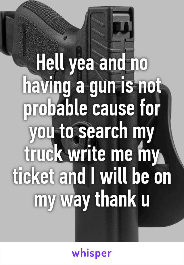 Hell yea and no having a gun is not probable cause for you to search my truck write me my ticket and I will be on my way thank u