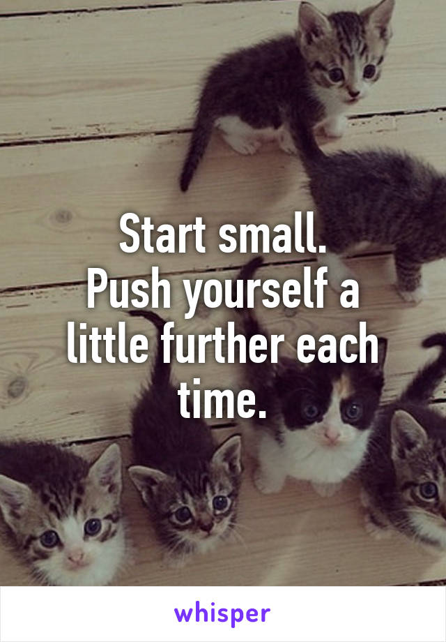 Start small.
Push yourself a little further each time.