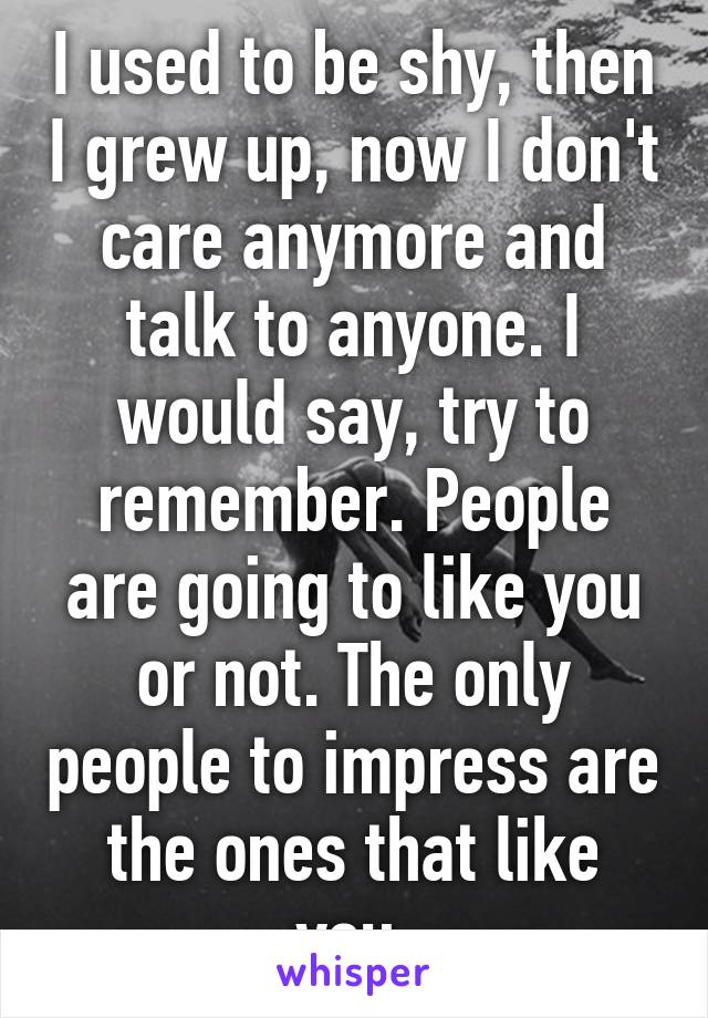 I used to be shy, then I grew up, now I don't care anymore and talk to anyone. I would say, try to remember. People are going to like you or not. The only people to impress are the ones that like you.