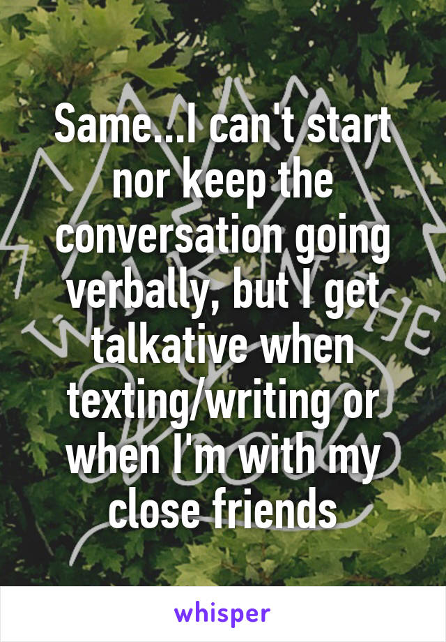 Same...I can't start nor keep the conversation going verbally, but I get talkative when texting/writing or when I'm with my close friends