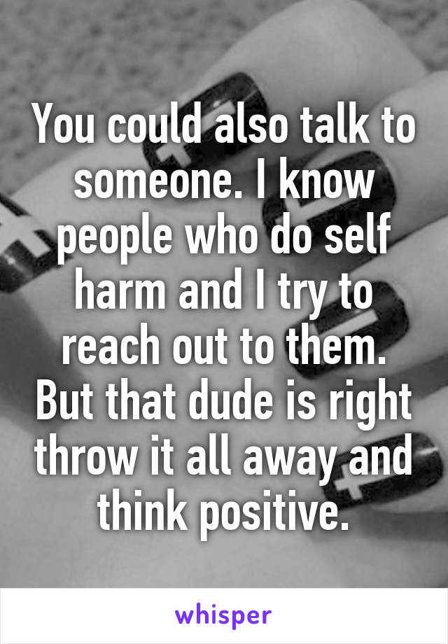 You could also talk to someone. I know people who do self harm and I try to reach out to them. But that dude is right throw it all away and think positive.