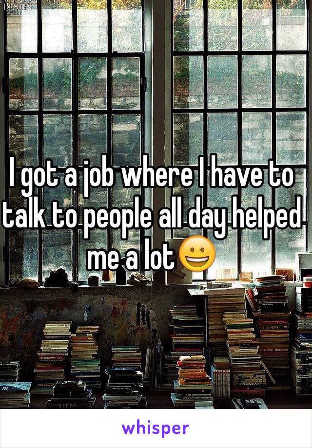 I got a job where I have to talk to people all day helped me a lot😀