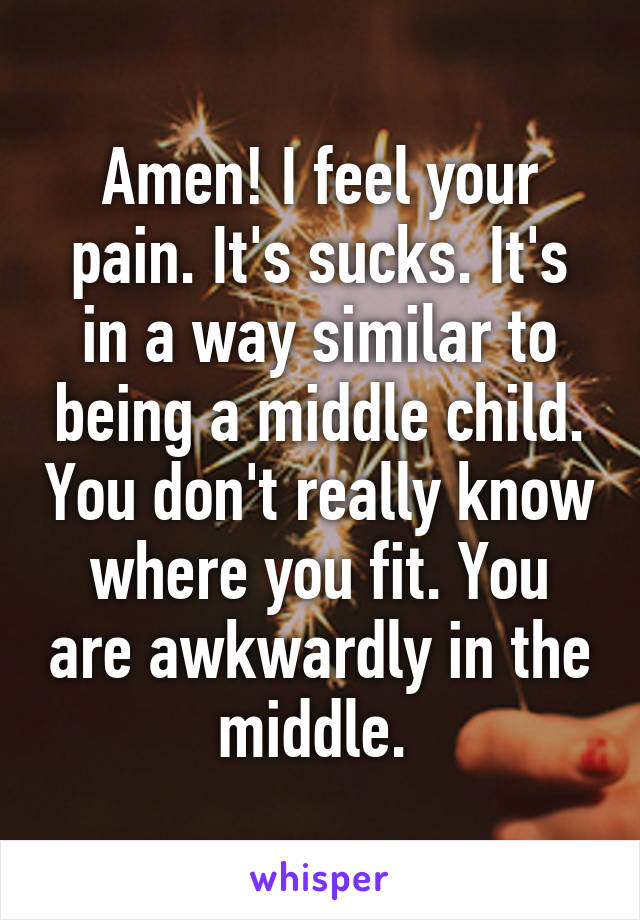 Amen! I feel your pain. It's sucks. It's in a way similar to being a middle child. You don't really know where you fit. You are awkwardly in the middle. 