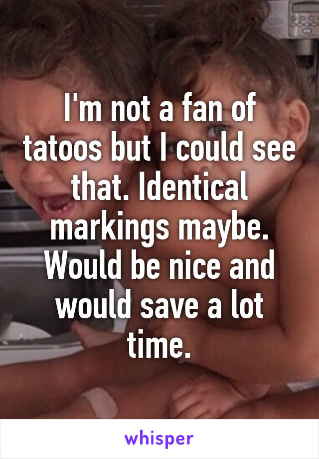 I'm not a fan of tatoos but I could see that. Identical markings maybe. Would be nice and would save a lot time.