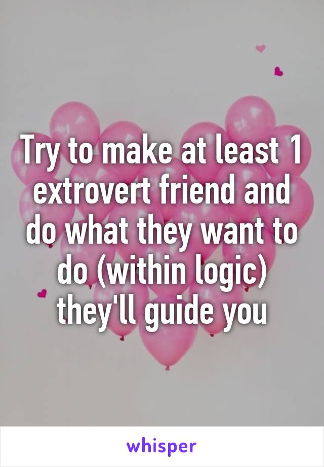 Try to make at least 1 extrovert friend and do what they want to do (within logic) they'll guide you