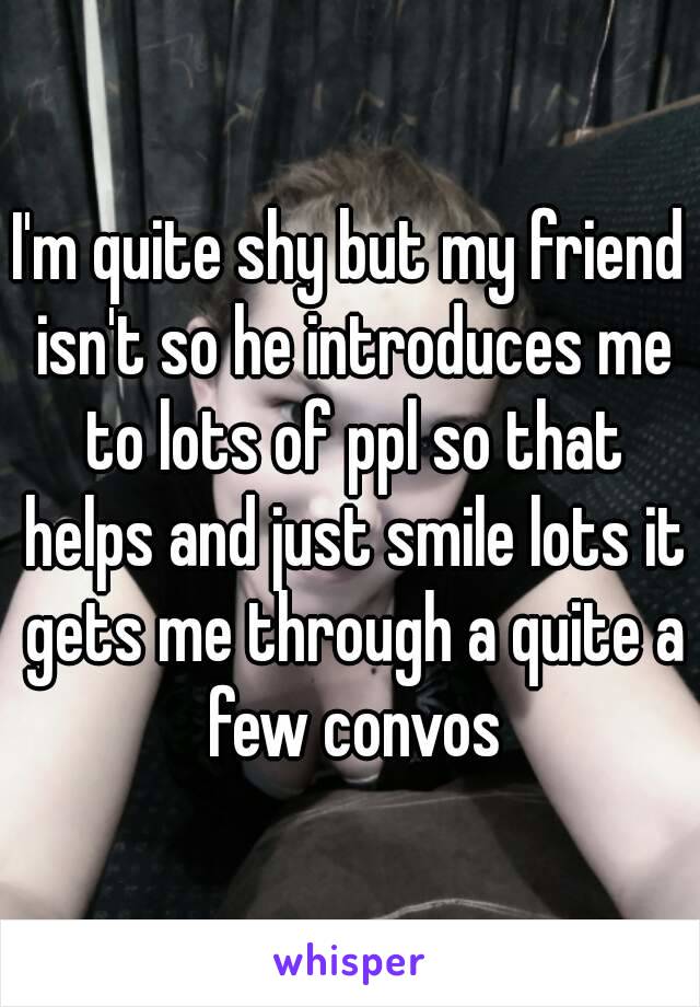 I'm quite shy but my friend isn't so he introduces me to lots of ppl so that helps and just smile lots it gets me through a quite a few convos