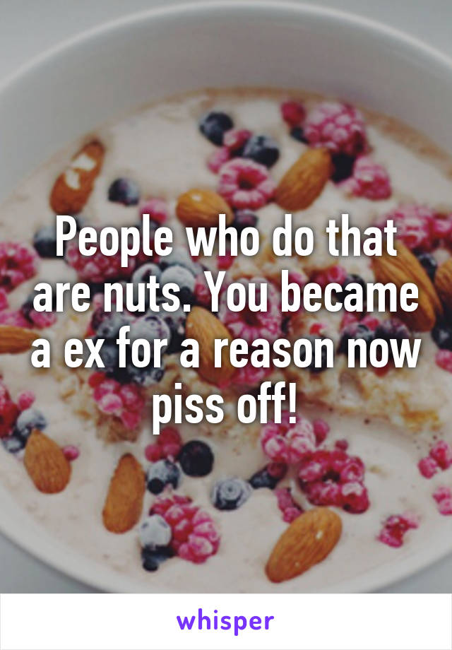 People who do that are nuts. You became a ex for a reason now piss off!