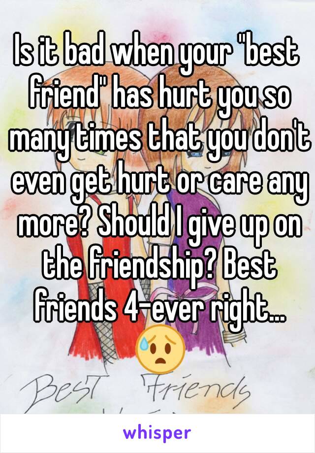 Is it bad when your "best friend" has hurt you so many times that you don't even get hurt or care any more? Should I give up on the friendship? Best friends 4-ever right... 😰