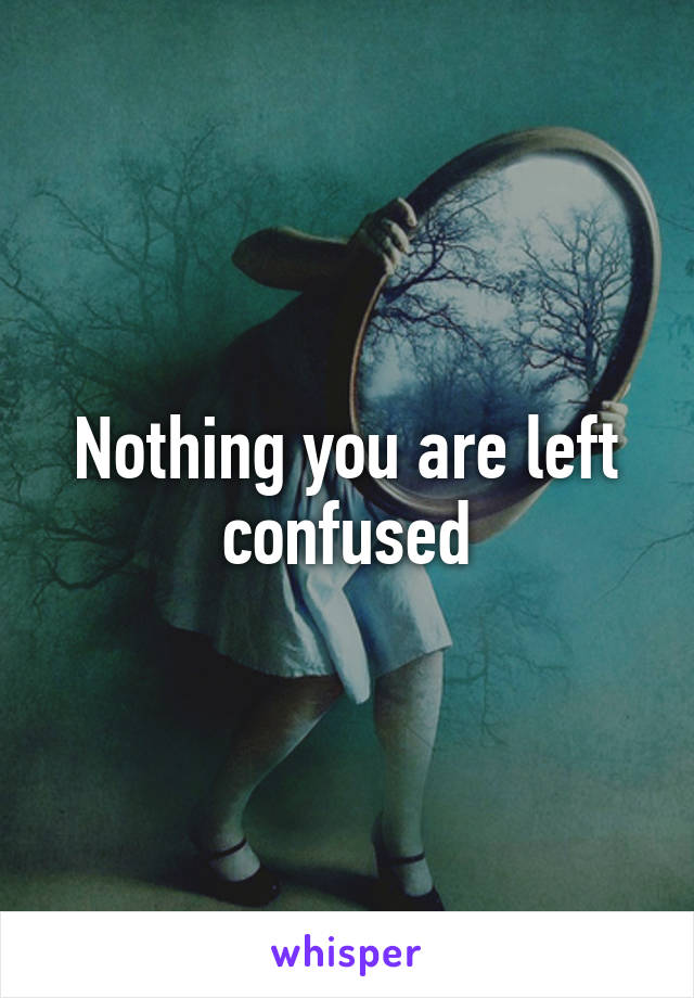 Nothing you are left confused