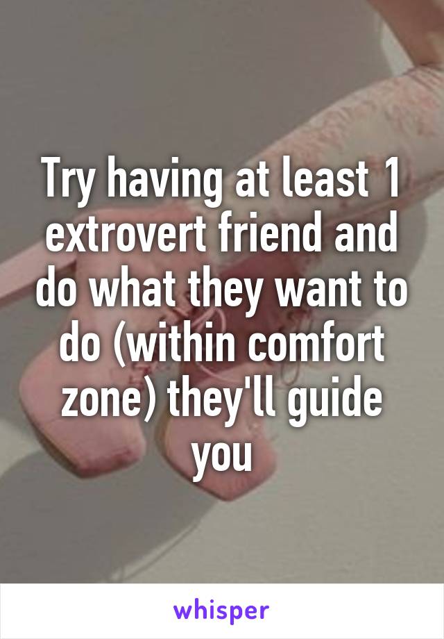 Try having at least 1 extrovert friend and do what they want to do (within comfort zone) they'll guide you