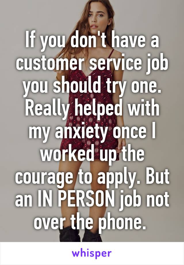 If you don't have a customer service job you should try one. Really helped with my anxiety once I worked up the courage to apply. But an IN PERSON job not over the phone. 