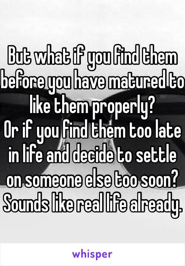 But what if you find them before you have matured to like them properly?
Or if you find them too late in life and decide to settle on someone else too soon?
Sounds like real life already.