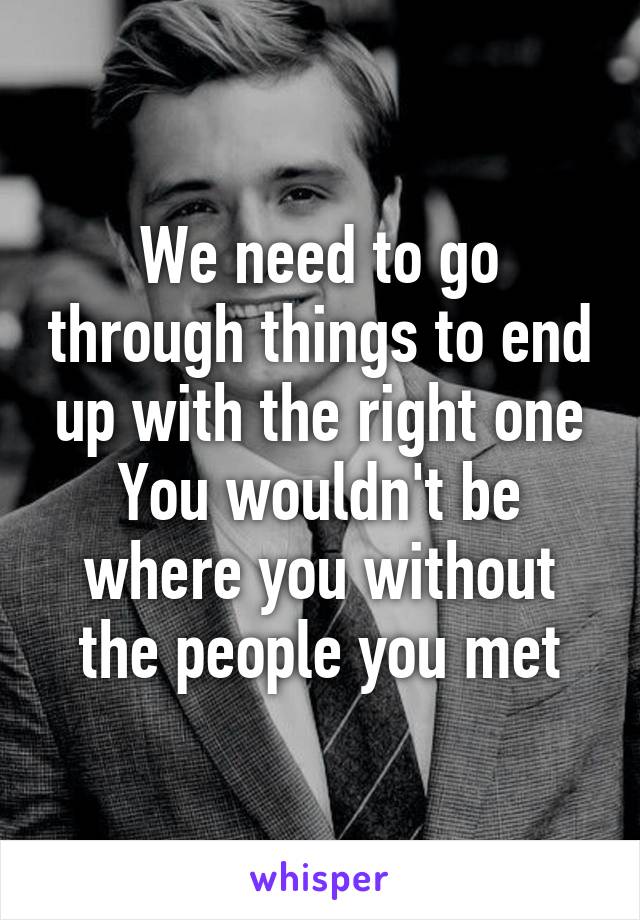 We need to go through things to end up with the right one
You wouldn't be where you without the people you met