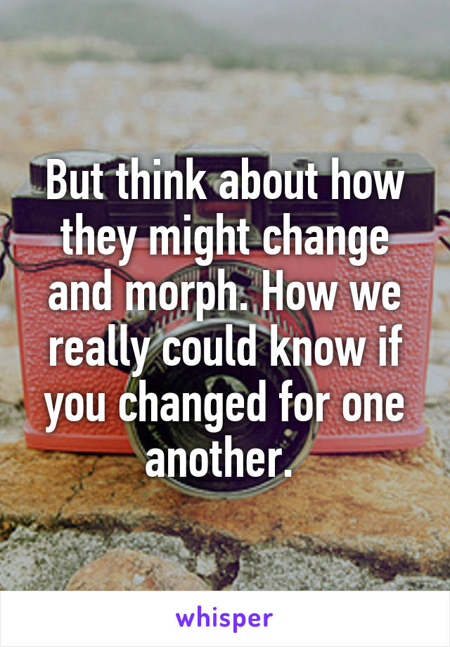 But think about how they might change and morph. How we really could know if you changed for one another. 