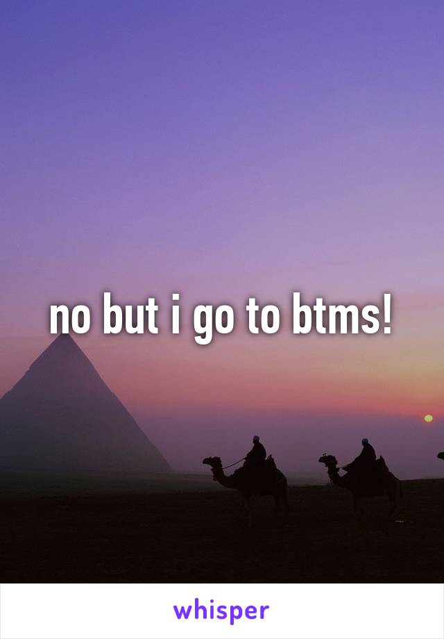 no but i go to btms!