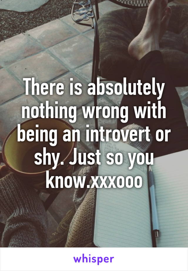 There is absolutely nothing wrong with being an introvert or shy. Just so you know.xxxooo