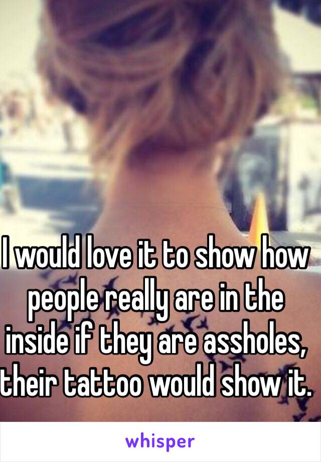 I would love it to show how people really are in the inside if they are assholes, their tattoo would show it.