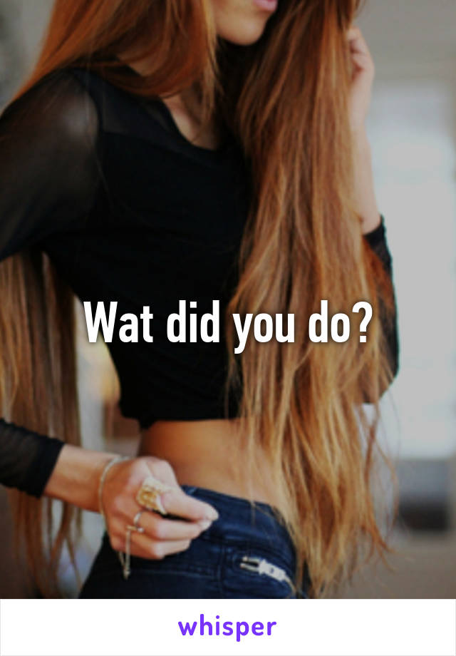 Wat did you do?