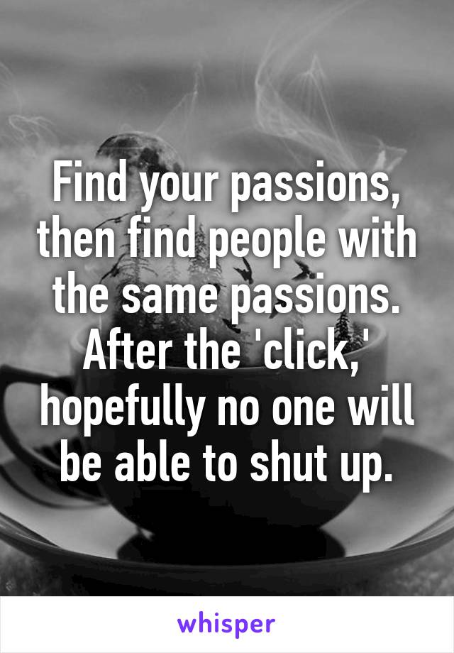 Find your passions, then find people with the same passions. After the 'click,' hopefully no one will be able to shut up.