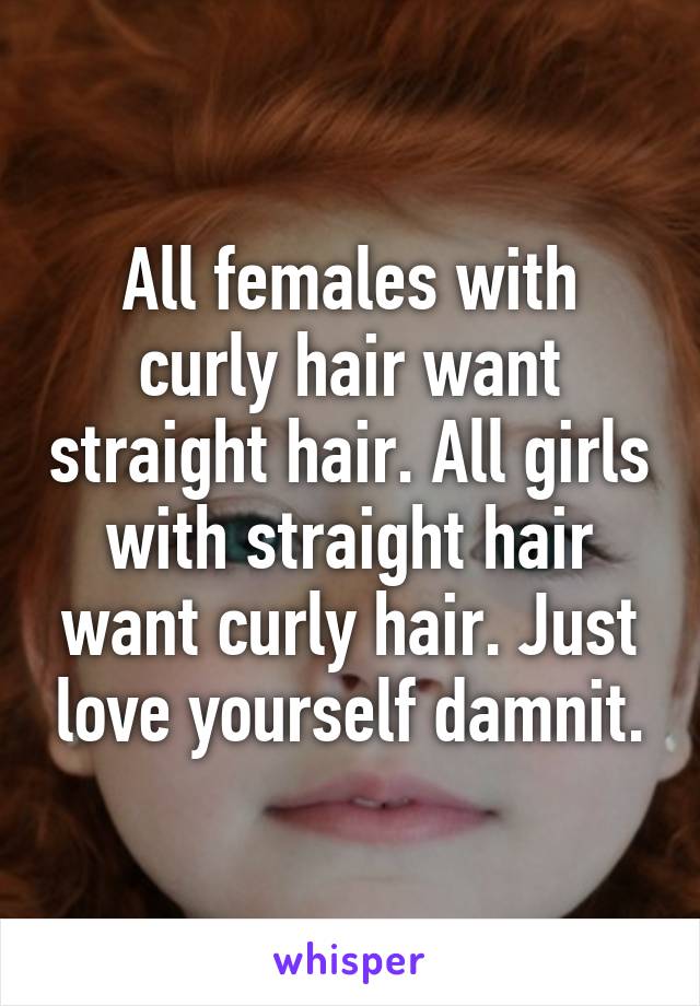 All females with curly hair want straight hair. All girls with straight hair want curly hair. Just love yourself damnit.