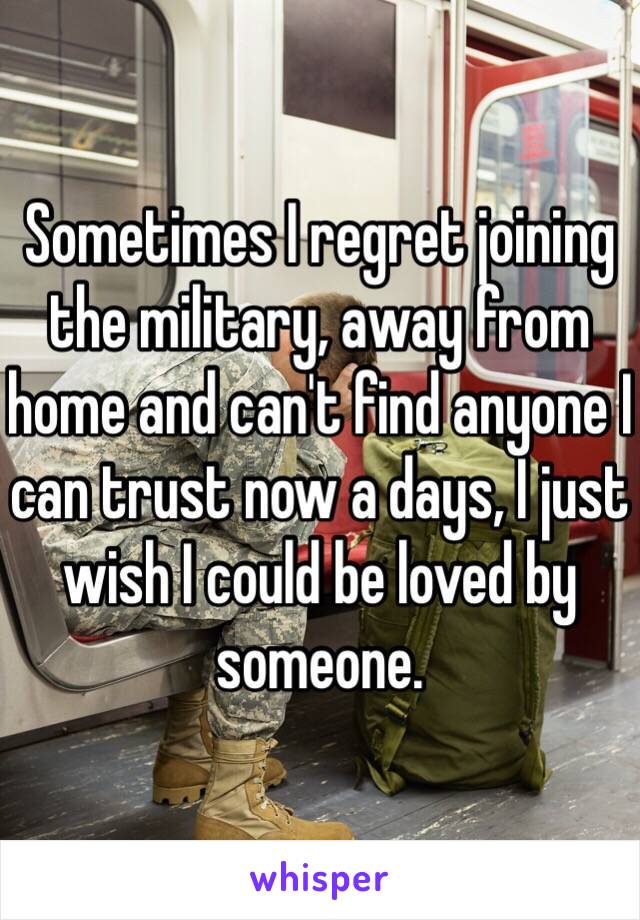 Sometimes I regret joining the military, away from home and can't find anyone I can trust now a days, I just wish I could be loved by someone.