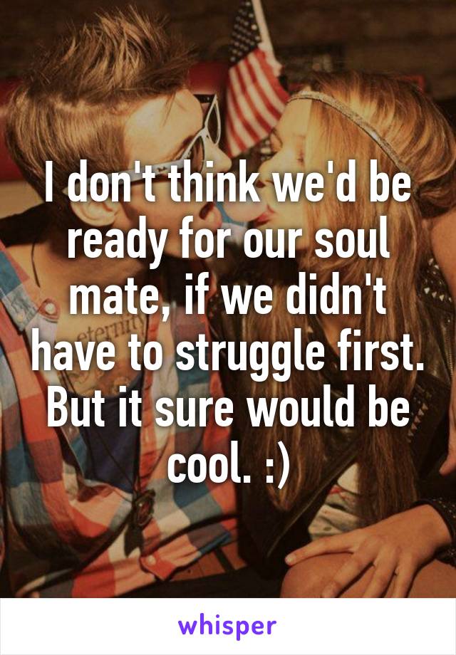 I don't think we'd be ready for our soul mate, if we didn't have to struggle first. But it sure would be cool. :)