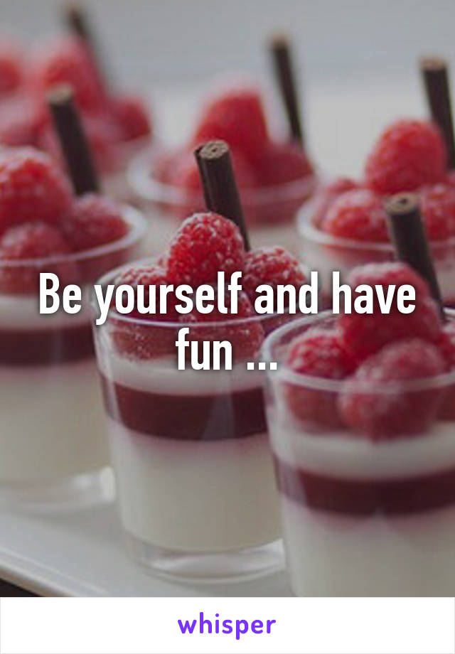 Be yourself and have fun ...