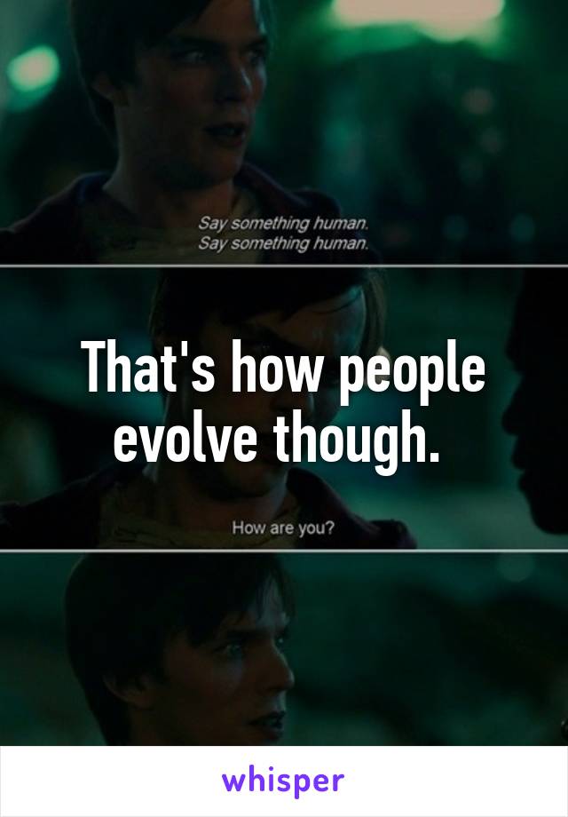 That's how people evolve though. 