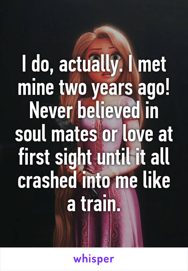 I do, actually. I met mine two years ago! Never believed in soul mates or love at first sight until it all crashed into me like a train.