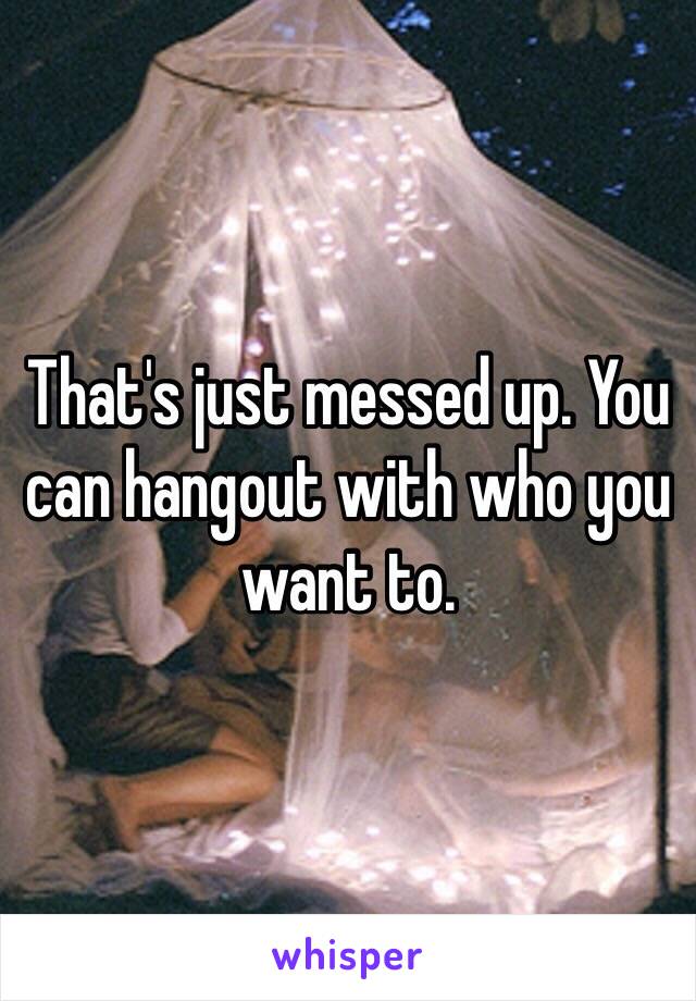 That's just messed up. You can hangout with who you want to. 