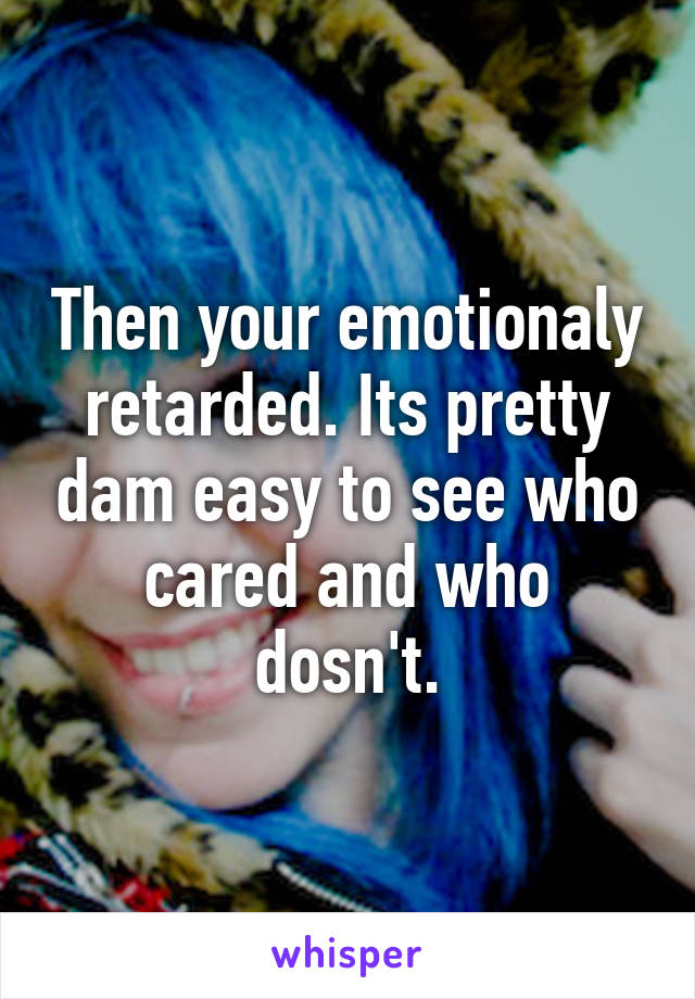 Then your emotionaly retarded. Its pretty dam easy to see who cared and who dosn't.