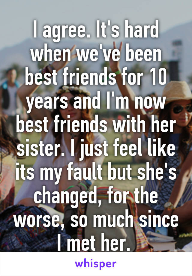 I agree. It's hard when we've been best friends for 10 years and I'm now best friends with her sister. I just feel like its my fault but she's changed, for the worse, so much since I met her. 