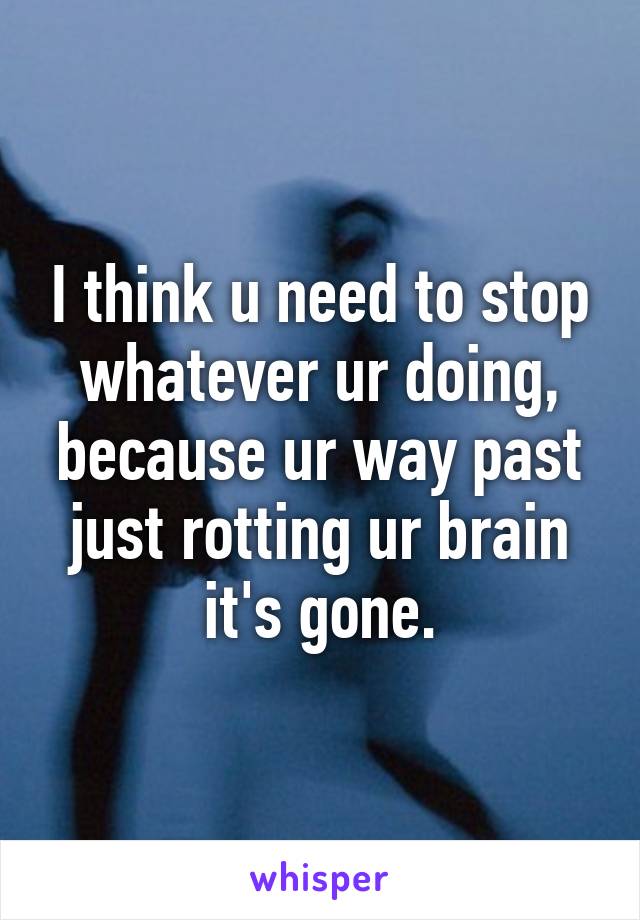 I think u need to stop whatever ur doing, because ur way past just rotting ur brain it's gone.